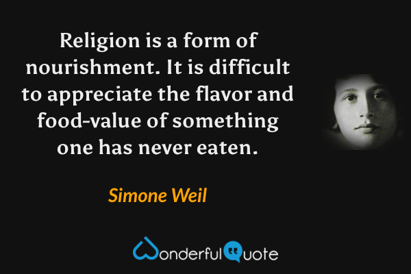 Religion is a form of nourishment. It is difficult to appreciate the flavor and food-value of something one has never eaten. - Simone Weil quote.