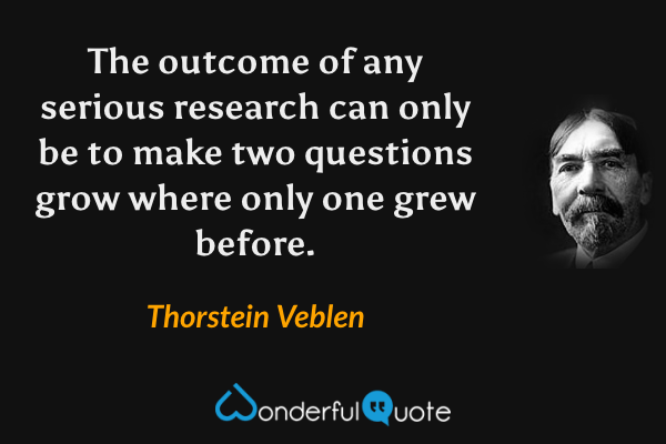 The outcome of any serious research can only be to make two questions grow where only one grew before. - Thorstein Veblen quote.