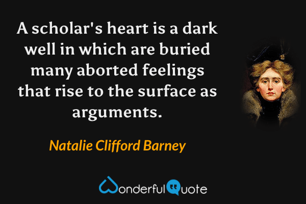 A scholar's heart is a dark well in which are buried many aborted feelings that rise to the surface as arguments. - Natalie Clifford Barney quote.