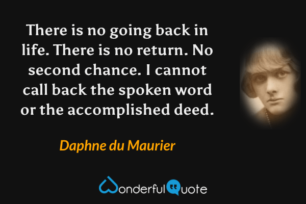 There is no going back in life.  There is no return.  No second chance.  I cannot call back the spoken word or the accomplished deed. - Daphne du Maurier quote.