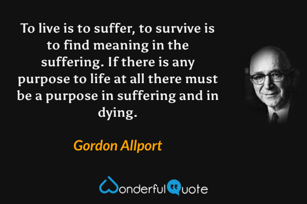 To live is to suffer, to survive is to find meaning in the suffering.  If there is any purpose to life at all there must be a purpose in suffering and in dying. - Gordon Allport quote.