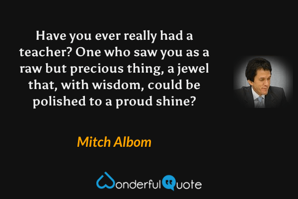 Have you ever really had a teacher?  One who saw you as a raw but precious thing, a jewel that, with wisdom, could be polished to a proud shine? - Mitch Albom quote.