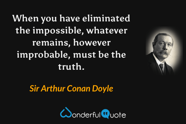 When you have eliminated the impossible, whatever remains, however improbable, must be the truth. - Sir Arthur Conan Doyle quote.