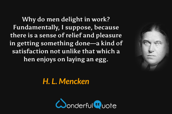 Why do men delight in work?  Fundamentally, I suppose, because there is a sense of relief and pleasure in getting something done—a kind of satisfaction not unlike that which a hen enjoys on laying an egg. - H. L. Mencken quote.