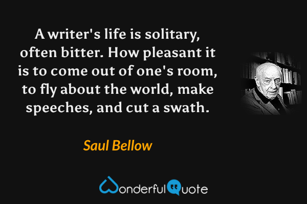A writer's life is solitary, often bitter. How pleasant it is to come out of one's room, to fly about the world, make speeches, and cut a swath. - Saul Bellow quote.