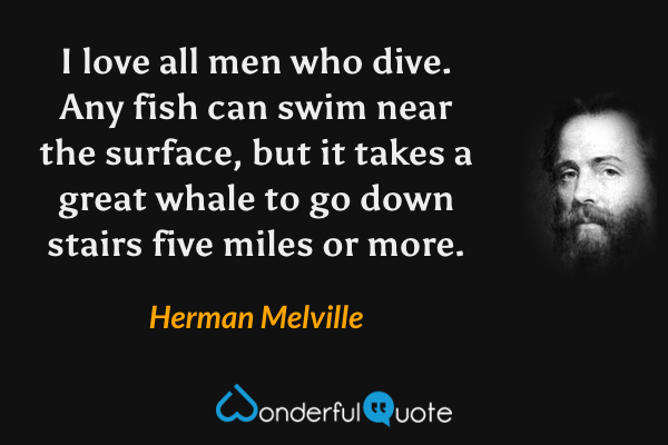 I love all men who dive.  Any fish can swim near the surface, but it takes a great whale to go down stairs five miles or more. - Herman Melville quote.