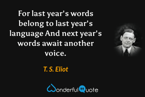 For last year's words belong to last year's language
And next year's words await another voice. - T. S. Eliot quote.