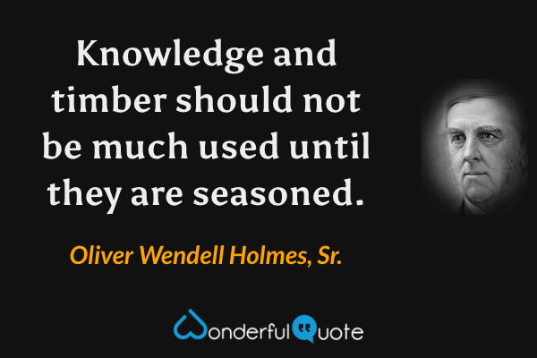 Knowledge and timber should not be much used until they are seasoned. - Oliver Wendell Holmes, Sr. quote.