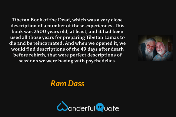 Tibetan Book of the Dead, which was a very close description of a number of these experiences. This book was 2500 years old, at least, and it had been used all those years for preparing Tibetan Lamas to die and be reincarnated. And when we opened it, we would find descriptions of the 49 days after death before rebirth, that were perfect descriptions of sessions we were having with psychedelics. - Ram Dass quote.