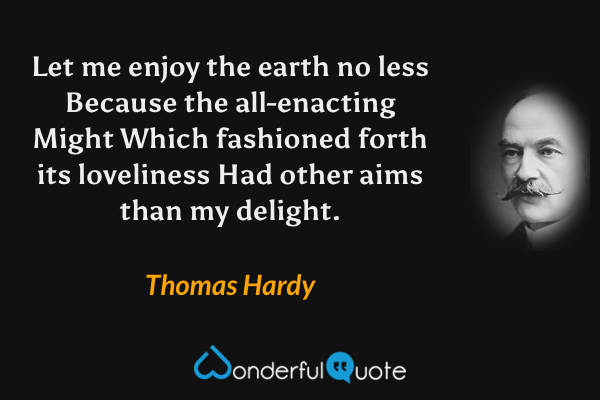 Let me enjoy the earth no less
Because the all-enacting Might
Which fashioned forth its loveliness
Had other aims than my delight. - Thomas Hardy quote.