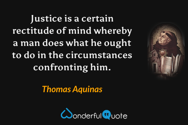 Justice is a certain rectitude of mind whereby a man does what he ought to do in the circumstances confronting him. - Thomas Aquinas quote.