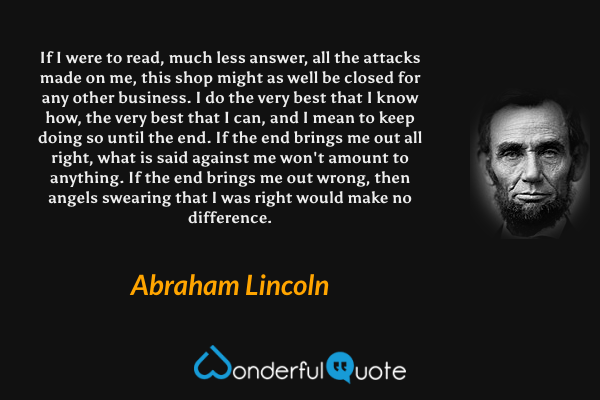 If I were to read, much less answer, all the attacks made on me, this shop might as well be closed for any other business. I do the very best that I know how, the very best that I can, and I mean to keep doing so until the end. If the end brings me out all right, what is said against me won't amount to anything. If the end brings me out wrong, then angels swearing that I was right would make no difference. - Abraham Lincoln quote.