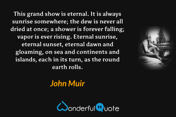 This grand show is eternal. It is always sunrise somewhere; the dew is never all dried at once; a shower is forever falling; vapor is ever rising. Eternal sunrise, eternal sunset, eternal dawn and gloaming, on sea and continents and islands, each in its turn, as the round earth rolls. - John Muir quote.