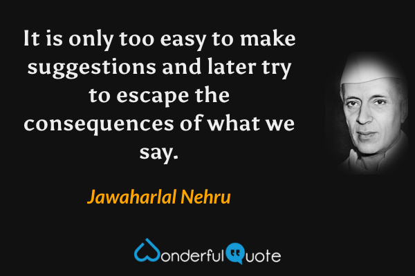 It is only too easy to make suggestions and later try to escape the consequences of what we say. - Jawaharlal Nehru quote.