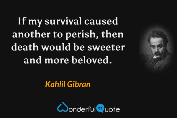 If my survival caused another to perish, then death would be sweeter and more beloved. - Kahlil Gibran quote.