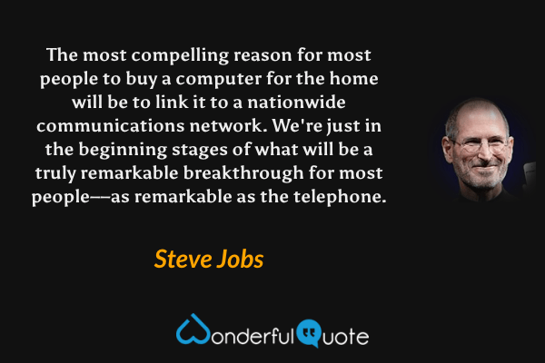 The most compelling reason for most people to buy a computer for the home will be to link it to a nationwide communications network. We're just in the beginning stages of what will be a truly remarkable breakthrough for most people––as remarkable as the telephone. - Steve Jobs quote.