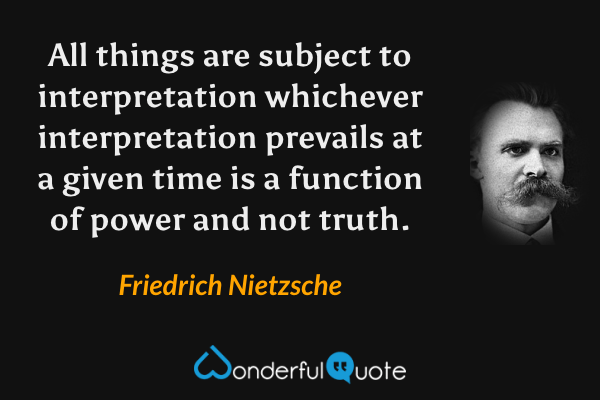 All things are subject to interpretation whichever interpretation prevails at a given time is a function of power and not truth. - Friedrich Nietzsche quote.
