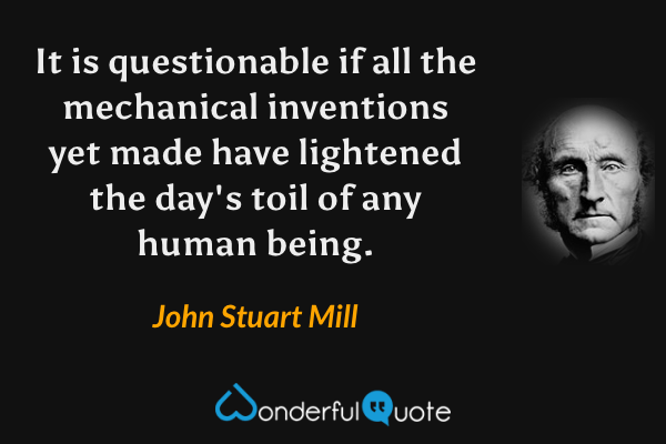 It is questionable if all the mechanical inventions yet made have lightened the day's toil of any human being. - John Stuart Mill quote.