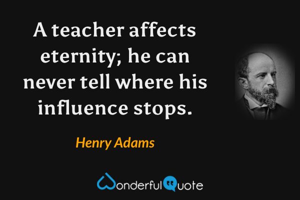 A teacher affects eternity; he can never tell where his influence stops. - Henry Adams quote.