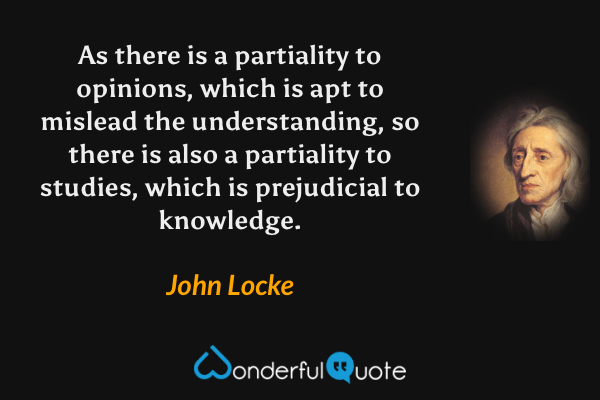 As there is a partiality to opinions, which is apt to mislead the understanding, so there is also a partiality to studies, which is prejudicial to knowledge. - John Locke quote.