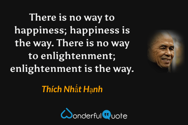 There is no way to happiness; happiness is the way. There is no way to enlightenment; enlightenment is the way. - Thích Nhất Hạnh quote.