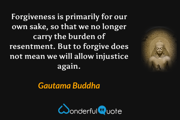 Forgiveness is primarily for our own sake, so that we no longer carry the burden of resentment. But to forgive does not mean we will allow injustice again. - Gautama Buddha quote.