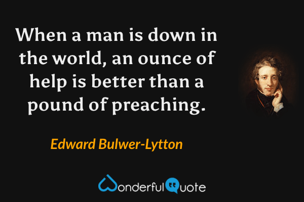 When a man is down in the world, an ounce of help is better than a pound of preaching. - Edward Bulwer-Lytton quote.