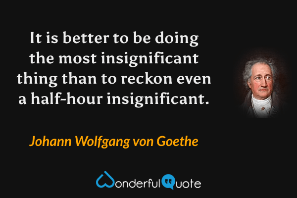 It is better to be doing the most insignificant thing than to reckon even a half-hour insignificant. - Johann Wolfgang von Goethe quote.