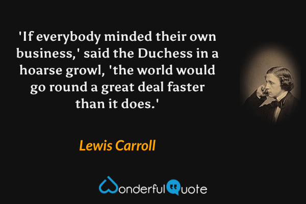 'If everybody minded their own business,' said the Duchess in a hoarse growl, 'the world would go round a great deal faster than it does.' - Lewis Carroll quote.