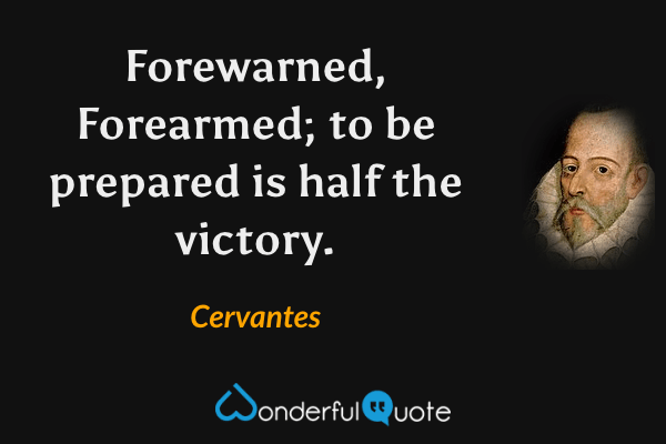 Forewarned, Forearmed; to be prepared is half the victory. - Cervantes quote.