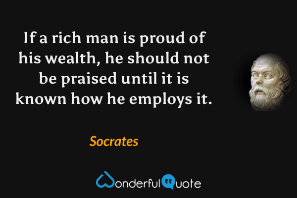 If a rich man is proud of his wealth, he should not be praised until it is known how he employs it. - Socrates quote.