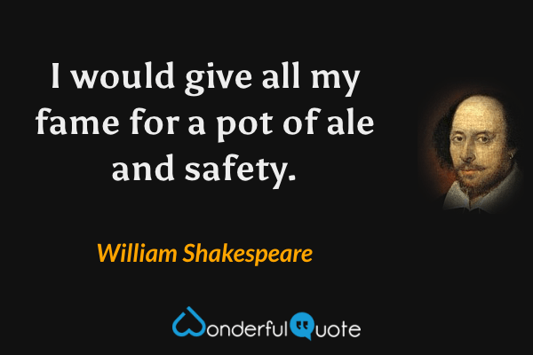I would give all my fame for a pot of ale and safety. - William Shakespeare quote.