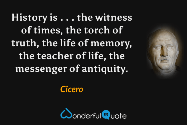 History is . . . the witness of times, the torch of truth, the life of memory, the teacher of life, the messenger of antiquity. - Cicero quote.