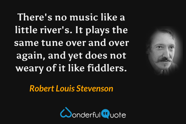 There's no music like a little river's. It plays the same tune over and over again, and yet does not weary of it like fiddlers. - Robert Louis Stevenson quote.