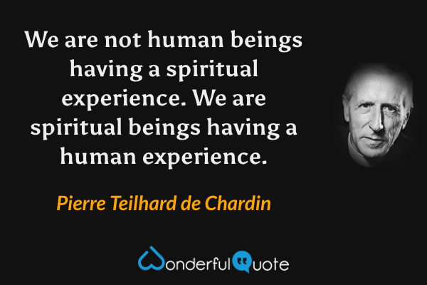 We are not human beings having a spiritual experience. We are spiritual beings having a human experience. - Pierre Teilhard de Chardin quote.