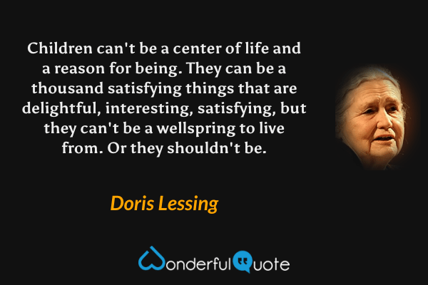 Children can't be a center of life and a reason for being. They can be a thousand satisfying things that are delightful, interesting, satisfying, but they can't be a wellspring to live from. Or they shouldn't be. - Doris Lessing quote.