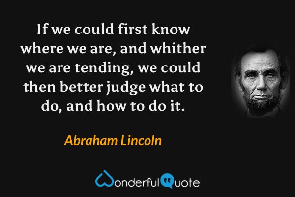 If we could first know where we are, and whither we are tending, we could then better judge what to do, and how to do it. - Abraham Lincoln quote.