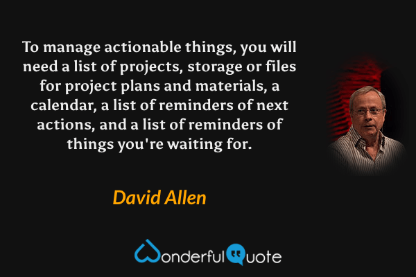 To manage actionable things, you will need a list of projects, storage or files for project plans and materials, a calendar, a list of reminders of next actions, and a list of reminders of things you're waiting for. - David Allen quote.