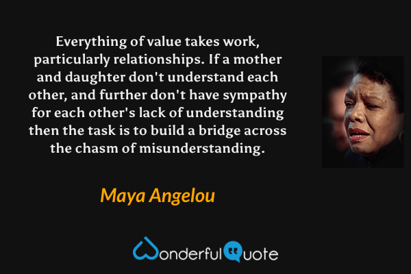 Everything of value takes work, particularly relationships. If a mother and daughter don't understand each other, and further don't have sympathy for each other's lack of understanding then the task is to build a bridge across the chasm of misunderstanding. - Maya Angelou quote.