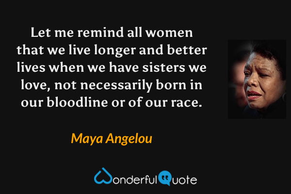 Let me remind all women that we live longer and better lives when we have sisters we love, not necessarily born in our bloodline or of our race. - Maya Angelou quote.