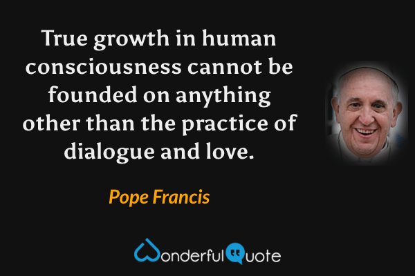 True growth in human consciousness cannot be founded on anything other than the practice of dialogue and love. - Pope Francis quote.