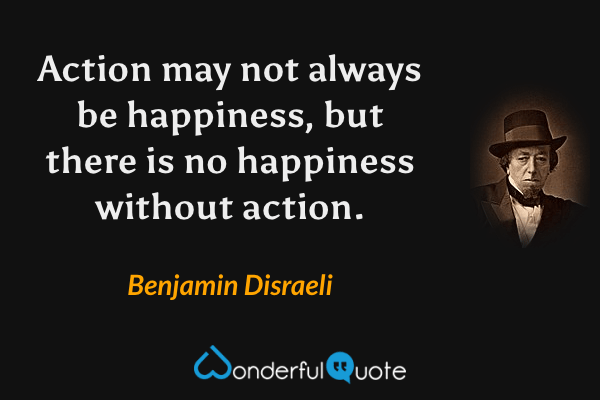 Action may not always be happiness, but there is no happiness without action. - Benjamin Disraeli quote.