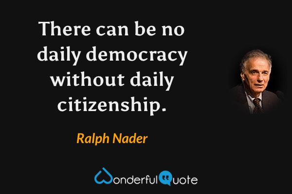 There can be no daily democracy without daily citizenship. - Ralph Nader quote.