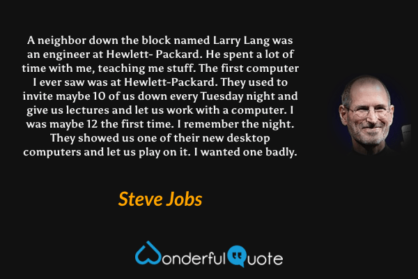 A neighbor down the block named Larry Lang was an engineer at Hewlett- Packard. He spent a lot of time with me, teaching me stuff. The first computer I ever saw was at Hewlett-Packard. They used to invite maybe 10 of us down every Tuesday night and give us lectures and let us work with a computer. I was maybe 12 the first time. I remember the night. They showed us one of their new desktop computers and let us play on it. I wanted one badly. - Steve Jobs quote.