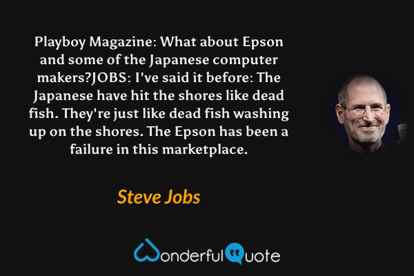 Playboy Magazine: What about Epson and some of the Japanese computer makers? JOBS: I've said it before: The Japanese have hit the shores like dead fish. They're just like dead fish washing up on the shores. The Epson has been a failure in this marketplace. - Steve Jobs quote.