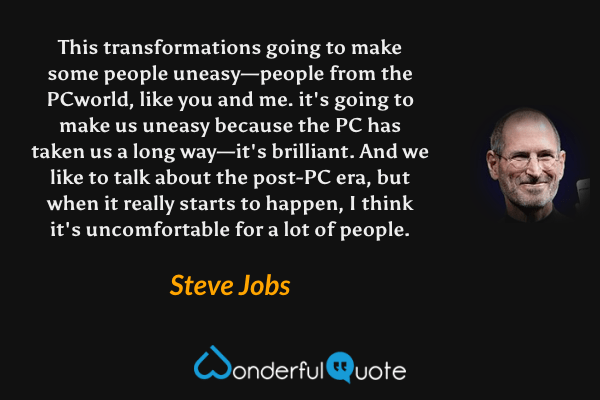 This transformations going to make some people uneasy—people from the PCworld, like you and me. it's going to make us uneasy because the PC has taken us a long way—it's brilliant. And we like to talk about the post-PC era, but when it really starts to happen, I think it's uncomfortable for a lot of people. - Steve Jobs quote.