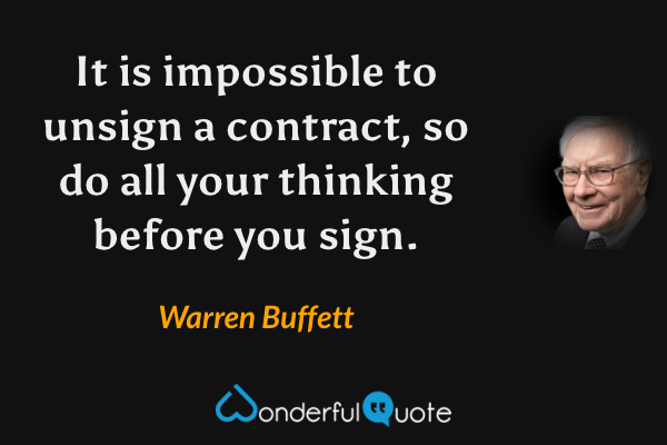 It is impossible to unsign a contract, so do all your thinking before you sign. - Warren Buffett quote.