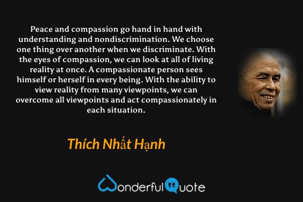 Peace and compassion go hand in hand with understanding and nondiscrimination. We choose one thing over another when we discriminate. With the eyes of compassion, we can look at all of living reality at once. A compassionate person sees himself or herself in every being. With the ability to view reality from many viewpoints, we can overcome all viewpoints and act compassionately in each situation. - Thích Nhất Hạnh quote.