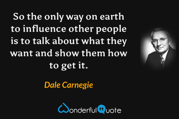 So the only way on earth to influence other people is to talk about what they want and show them how to get it. - Dale Carnegie quote.