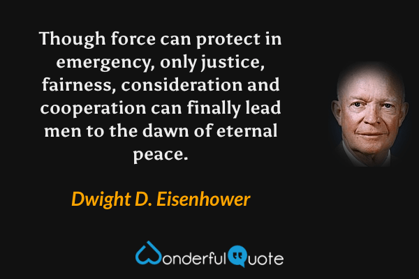 Though force can protect in emergency, only justice, fairness, consideration and cooperation can finally lead men to the dawn of eternal peace. - Dwight D. Eisenhower quote.